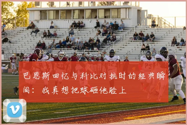 巴恩斯回忆与科比对抗时的经典瞬间:我真想把球砸他脸上