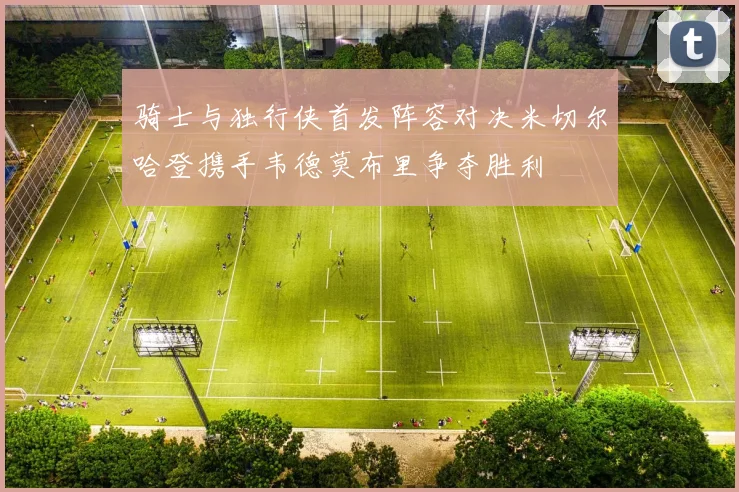 骑士与独行侠首发阵容对决米切尔哈登携手韦德莫布里争夺胜利