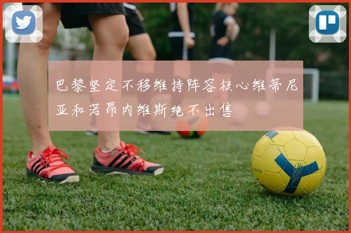 巴黎坚定不移维持阵容核心维蒂尼亚和若昂内维斯绝不出售
