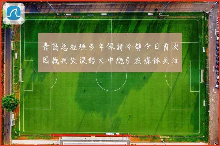 青岛总经理多年保持冷静今日首次因裁判失误怒火中烧引发媒体关注