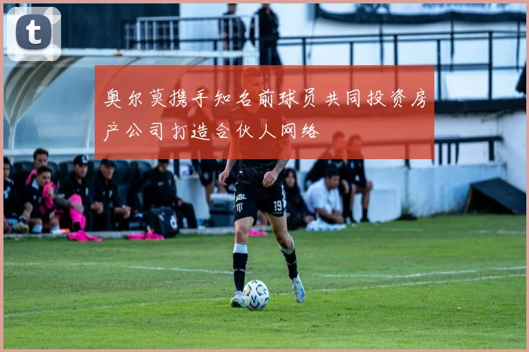 奥尔莫携手知名前球员共同投资房产公司打造合伙人网络