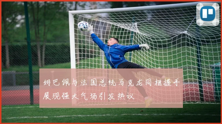 姆巴佩与法国总统马克龙同框握手展现强大气场引发热议