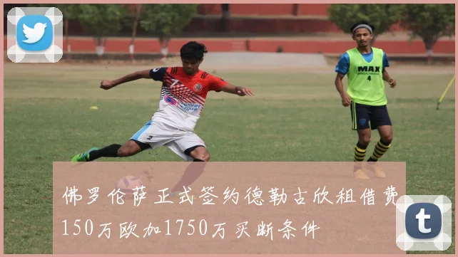 佛罗伦萨正式签约德勒古欣租借费150万欧加1750万买断条件
