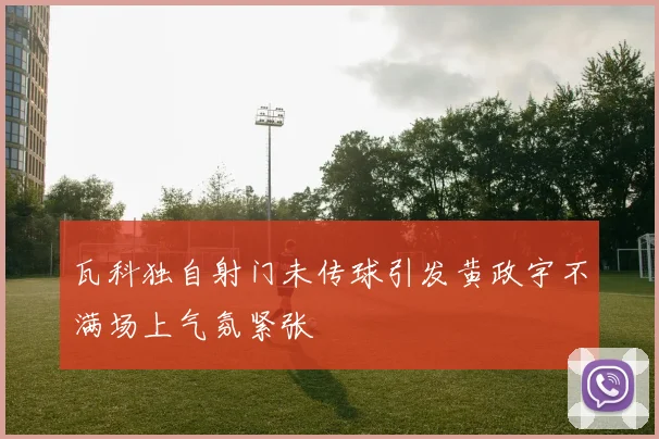 瓦科独自射门未传球引发黄政宇不满场上气氛紧张