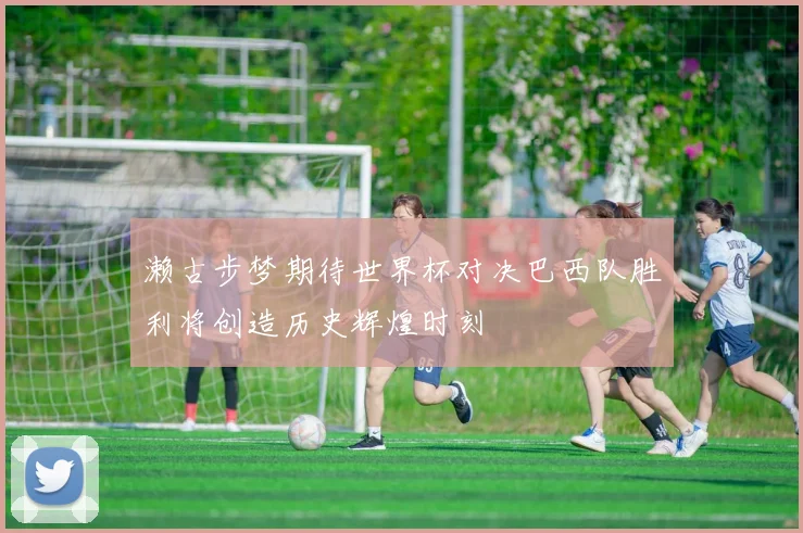 濑古步梦期待世界杯对决巴西队胜利将创造历史辉煌时刻