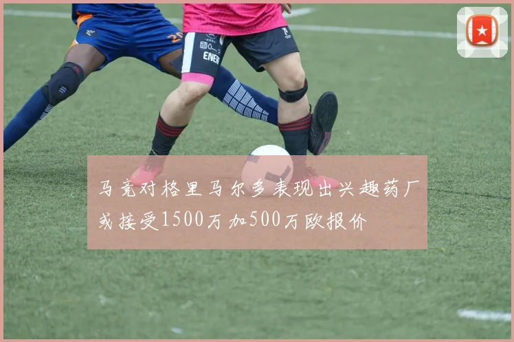 马竞对格里马尔多表现出兴趣药厂或接受1500万加500万欧报价