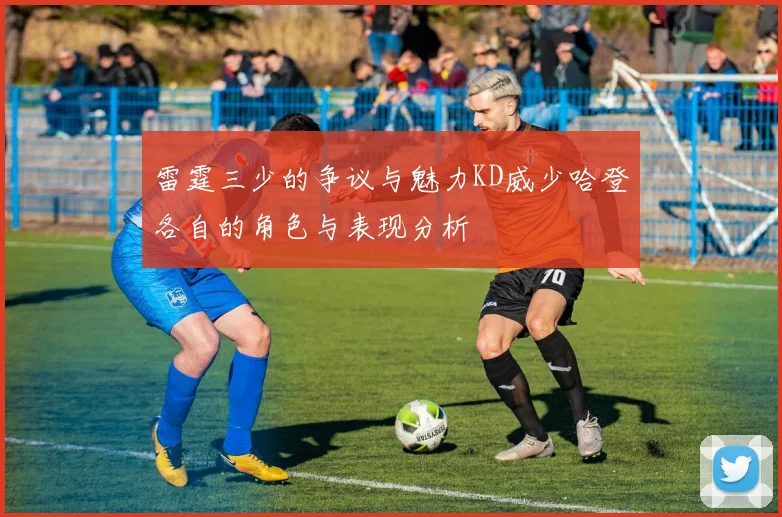 雷霆三少的争议与魅力KD威少哈登各自的角色与表现分析