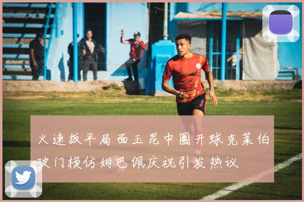 火速扳平局面玉昆中圈开球克莱伯破门模仿姆巴佩庆祝引发热议