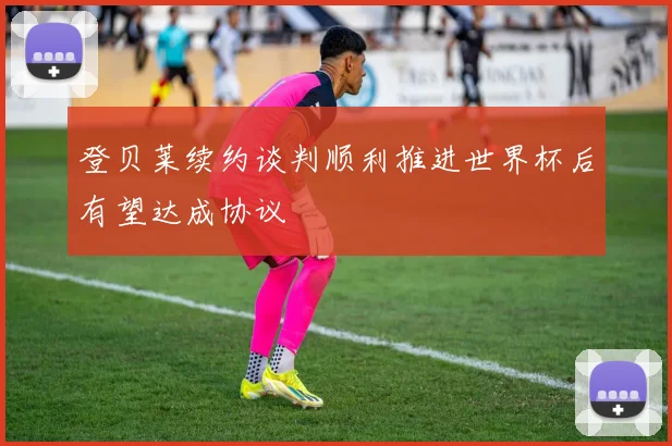 登贝莱续约谈判顺利推进世界杯后有望达成协议