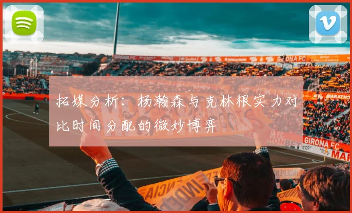 拓媒分析：杨瀚森与克林根实力对比时间分配的微妙博弈