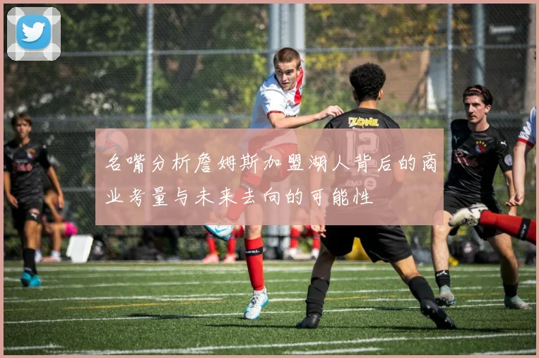 名嘴分析詹姆斯加盟湖人背后的商业考量与未来去向的可能性