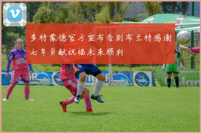 多特蒙德官方宣布告别布兰特感谢七年贡献祝福未来顺利