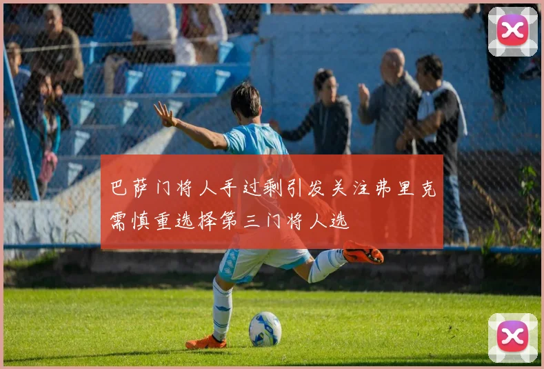 巴萨门将人手过剩引发关注弗里克需慎重选择第三门将人选