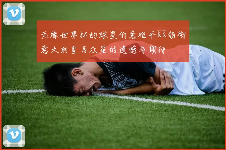 无缘世界杯的球星们意难平KK领衔意大利皇马众星的遗憾与期待