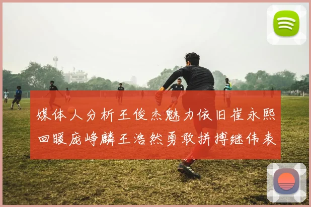 媒体人分析王俊杰魅力依旧崔永熙回暖庞峥麟王浩然勇敢拼搏继伟表现稳定