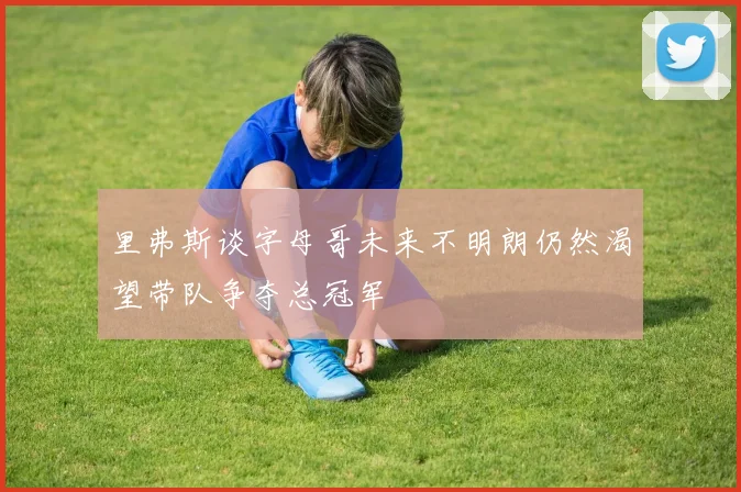 里弗斯谈字母哥未来不明朗仍然渴望带队争夺总冠军