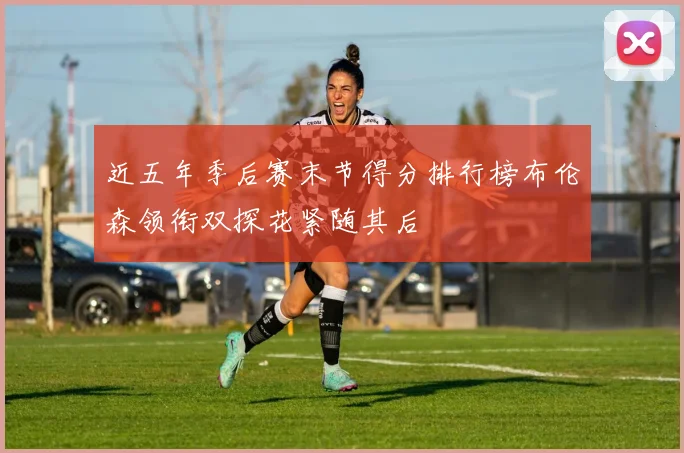 近五年季后赛末节得分排行榜布伦森领衔双探花紧随其后