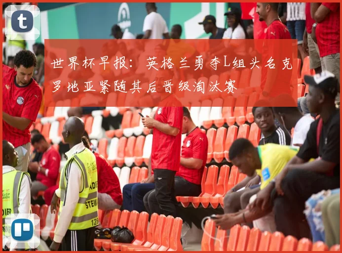 世界杯早报：英格兰勇夺L组头名克罗地亚紧随其后晋级淘汰赛
