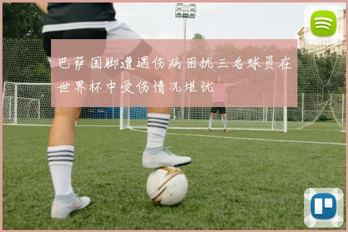 巴萨国脚遭遇伤病困扰三名球员在世界杯中受伤情况堪忧