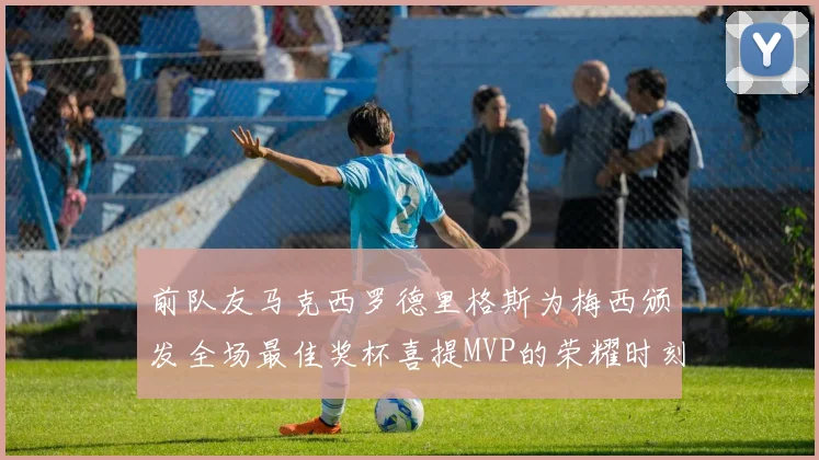 前队友马克西罗德里格斯为梅西颁发全场最佳奖杯喜提MVP的荣耀时刻