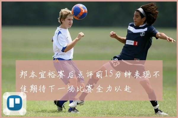 邦本宜裕赛后点评前15分钟表现不佳期待下一场比赛全力以赴
